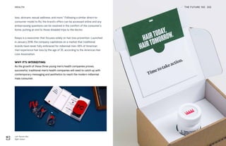 Left: Roman (Ro)
Right: Keeps
THE FUTURE 100HEALTH 202
loss, skincare, sexual wellness, and more.” Following a similar direct-to-
consumer model to Ro, the brand’s offers can be accessed online and any
embarrassing questions can be resolved in the comfort of the consumer’s
home, putting an end to those dreaded trips to the doctor.
Keeps is a newcomer that focuses solely on hair loss prevention. Launched
in January 2018, the company capitalizes on a market that traditional
brands have never fully embraced for millennial men: 66% of American
men experience hair loss by the age of 35, according to the American Hair
Loss Association.
WHY IT’S INTERESTING:
As the growth of these three young men’s health companies proves,
successful, traditional men’s health companies will need to catch up with
contemporary messaging and aesthetics to reach the modern millennial
male consumer.
 