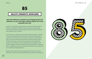THE FUTURE 100HEALTH 203
New DIY healthcare companies are bringing testing and
treatments to your front door, making medical care more
accessible than ever.
Advances in technology are giving rise to new consumer-based healthcare
models. Thorne Research, Modern Fertility and Biem are revolutionizing
medical testing with personalized programs and medical expertise delivered
in the comfort of your own home.
Thorne Research, a personalized preventative healthcare platform, launched
a suite of at-home health tests in early 2018. Thorne’s new offering allows
customers to test thyroid function, fertility, the presence of environmental
toxins, and hormone imbalances impacting stress levels and sleep quality,
all without leaving home. The tests are ordered online and mailed to the
customer. Once completed, they are shipped back to be analyzed by both
artificial intelligence machine learning and medical professionals. A week later,
easy-to-understand results and a personalized treatment plan are presented
via a thoughtfully designed dashboard.
Modern Fertility is also working to bring the doctor’s office to consumers’
front doors. The San Francisco-based health startup recently introduced test
HEALTH HOMEKITS UPGRADED
85
 