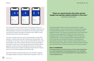 “There are several barriers that often prevent
people from getting medical attention in this area.”
Bryan Stacy, cofounder, Biem
Modern Fertility
THE FUTURE 100HEALTH 204
kits to evaluate hormone and fertility levels. The company’s mission is to
make information on fertility more accessible and affordable. “We believe that
understanding your hormones and having that lens to what’s going on inside
your body is information that women are entitled to have,” Modern Fertility
cofounder Afton Vechery tells JWT Innovation.
The startup is filling an important void, as fertility testing is currently quite
expensive—Vechery shares with JWT Innovation that she paid $1,500—and
the offerings can be limited. “There are only about 500 infertility clinics in the
United States, so the number of these tests that can even be completed is
fairly limited,” Vechery says. “We’re opening up this kind of testing to half the
population, and then we’re also introducing this other layer on top, which
follows the clinical recommendation of getting hormones tested or retested
every nine to 12 months, depending on the woman’s age.”
With rates of sexually transmitted infections on the rise, Biem is hoping to
encourage testing by removing the embarrassment of going to a clinic. The
sexual health platform offers a full suite of at-home tests for sexually
transmitted diseases. “There are several barriers that often prevent people
from getting medical attention in this area,” Biem cofounder Bryan Stacy
explained to Forbes. “First, there are the practical barriers: the inconvenience
of having to set up an appointment, possibly leave work or school, and
actually go to doctor, which can be a challenge for many. Then there are
emotional barriers, such as the paralyzing anxiety that people often feel,
as I did, when they’re worried about their health, or dreading awkward
conversations with doctors.” Biem is working to eliminate these barriers to
improve and facilitate sexual health. “We want to empower people, make them
proud of getting tested, and make that become the norm,” Stacy concluded.
WHY IT’S INTERESTING:
By offering testing in the comfort and privacy of home, these testing options
are transforming healthcare and personalized wellness. Their streamlined
touch points and ease of use are making healthcare more approachable and
more accessible than ever.
 