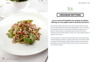 Qantas 787 Perth to London menu
THE FUTURE 100HEALTH 205
Luxury travel and hospitality are ramping up wellness
offerings as more people travel for business and leisure.
One universal stressor that hits even the most seasoned traveler is jet lag,
and according to Sleep Association 93% of people suffer from it. Prince Harry
was spotted wearing an Oura ring during his fall 2018 Australasia tour. The
high-tech metal accessory is essentially a health tracker which monitors
movement and tracks sleep patterns, with the aim of improving sleep behavior
whatever the time zone.
The International Air Transport Association (IATA) reports that approximately
4 billion passengers traveled on a commercial aircraft in 2017 and this number
is projected to almost double by 2036. Airlines and hotels are using science,
technology and more spiritual methods to help the weary traveler adjust to
the new clock smoothly.
CIRCADIAN RHYTHMS
86
 