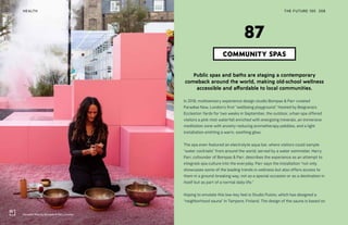 Paradise Now by Bompas & Parr, London
THE FUTURE 100HEALTH 208
Public spas and baths are staging a contemporary
comeback around the world, making old-school wellness
accessible and affordable to local communities.
In 2018, multisensory experience design studio Bompas & Parr created
Paradise Now, London’s first “wellbeing playground.” Hosted by Belgravia’s
Eccleston Yards for two weeks in September, the outdoor, urban spa offered
visitors a pink mist waterfall enriched with energizing minerals, an immersive
meditation zone with anxiety-reducing aromatherapy pebbles, and a light
installation emitting a warm, soothing glow.
The spa even featured an electrolyte aqua bar, where visitors could sample
“water cocktails” from around the world, served by a water sommelier. Harry
Parr, cofounder of Bompas & Parr, describes the experience as an attempt to
integrate spa culture into the everyday. Parr says the installation “not only
showcases some of the leading trends in wellness but also offers access to
them in a ground-breaking way, not as a special occasion or as a destination in
itself but as part of a normal daily life.”
Hoping to emulate this low-key feel is Studio Puisto, which has designed a
“neighborhood sauna” in Tampere, Finland. The design of the sauna is based on
COMMUNITY SPAS
87
 