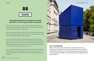 Silent Room. Photography by Ed Reeve
THE FUTURE 100HEALTH 211
With global populations skyrocketing, the health
implications of city living are being re-examined.
Urban dwelling is on the rise. Currently about 4.2 billion people live in cities
worldwide, up from 751 million in 1950. The UN projects that by 2050, 68% of
the world’s population will live in urban areas.
With so many people flocking to major urban centers, health implications are
being investigated. Air pollution, from smog to free-radicals, has been a major
focus in the past. But what about noise pollution?
In her project the Silent Room, Nathalie Harb explores the effect of noise
pollution on our emotional state. “Above a certain decibel, noise is proved to
affect your ability to concentrate, your level of stress and your sleep,” Harb
tells the JWT Innovation Group. Featured at the London Design Biennale 2018,
the project offers a structure insulated from noise.
Harb created the Silent Room as a space “to reconnect to your own thoughts,
desires, space and self,” she explains, “where you parcel yourself from the
invasive information, stimuli and representation we’re subjected to every day
in the city.”
SILENCE
88
WHY IT’S INTERESTING:
Silence is the new luxury for urban dwellers. “Consumption society has
produced so much noise that it even transformed silence into a commodity,”
Harb tells the Innovation Group. “Silence is becoming a luxury feature because
of the technology that enables it, but also because of all the wellbeing culture
that promotes it.”
 