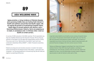 Kitos Hamura
THE FUTURE 100HEALTH 212
Aging societies, a rising incidence of lifestyle diseases
and a growing middle class are fueling fresh interest in
health and wellness around the Asia-Pacific region. We
are seeing the growth of multinational hospital chains,
health apps to connect patients with doctors, and a
booming athleisurewear industry. Gyms are popping up
in malls, in workplaces and—in Chinese cities—even as
booths on street corners.
In a survey of 2,500 consumers in five APAC countries, 72% of respondents say
they live a healthier lifestyle now than they did in the past; 79% say they pay
attention to food labels, and 74% agree that making healthy choices is trendy.
The survey is part of our “Well Economy: Asia Edition” report and it was
conducted in September 2018 by SONAR™, J. Walter Thompson’s proprietary
research unit.
Patients are acting more and more like consumers. In tandem, the medical
world is borrowing from the lifestyle sectors. New players—particularly tech
companies—are disrupting healthcare in the same way they did with retail and
logistics, by exploiting inefficiencies.
ASIA WELLBEING WAVE
89
Long-held cultural beliefs around health are also evolving. Among the Asians
we surveyed, 71% associate mental health with health, even more than the
68% who associate overall physical condition with health. The majority of
respondents say stress is the top risk factor related to becoming unwell, with
personal finances emerging as the most common source of stress.
Taboos are falling away. Singapore hosted Spark Fest, Asia’s first sexual
wellness festival, in May 2018, featuring 20 speakers, workshops, a
marketplace for “love and play” products, food, art and music. Spark Fest
organizer Erin Chen, a sex and relationships counselor based in Singapore,
says she plans to take the festival to other parts of Asia.
 