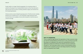 Left: Seijo Kinoshita (Green) Hospital in Tokyo
Right: Spirit
THE FUTURE 100HEALTH 213
WHY IT’S INTERESTING:
There is a significant gap between the expectations of Asian consumers today
and what the existing healthcare infrastructure in many countries can provide.
New players are stepping into this space and creating alliances that will
significantly reshape how healthcare and wellness services are delivered
and paid for. They include app creators, insurers, private specialty centers,
medical tourism companies, and even ride-hailing companies, all looking to
cater to an expanded view of health.
Finally, health is no longer limited by geography. An increasing number of
patients with passports are fueling medical tourism as they travel abroad to
seek services such as cancer screening, aesthetic surgery and treatment for
life-threatening diseases.
Chinese women are also fueling the growing sector of fertility tourism, heading
abroad as far as California for in-vitro fertilization, egg-freezing and other
services that are not available at home either because of restrictive laws or
a doctor shortage.
 