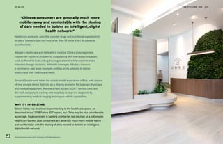 Tencent Doctorwork clinic. Courtesy of Studio Adjective
THE FUTURE 100HEALTH 215
healthcare products, over-the-counter drugs and nutritional supplements
to users’ homes in just one hour after they fill out a short, AI-powered
questionnaire.
Alibaba’s healthcare arm AliHealth is tackling China’s enduring online
counterfeit medicine problem by cooperating with overseas companies
such as Merck to build a drug tracking system and help patients make
informed dosage decisions. AliHealth leverages Alibaba’s massive
e-commerce user base to create profiles on its patients to better
understand their healthcare needs.
Tencent Doctorwork takes the mobile health experience offline, with dozens
of new private clinics that rely on a sharing economy for licensed physicians
and medical equipment. Members have access to 24/7 remote care, and
the tech company is working with hospitals to improve diagnosis by
supplementing medical imaging techniques with AI capabilities.
WHY IT’S INTERESTING:
Silicon Valley has also been experimenting in the healthcare space, as
described in our “2018 Future 100” report, but China may be at a considerable
advantage. Its government is backing an internet-led solution to a nationwide
healthcare burden, plus consumers are generally much more mobile-savvy
and comfortable with the sharing of data needed to bolster an intelligent,
digital health network.
“Chinese consumers are generally much more
mobile-savvy and comfortable with the sharing
of data needed to bolster an intelligent, digital
health network.”
 