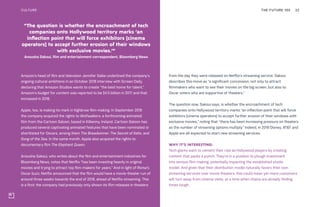 Amazon’s head of film and television Jennifer Salke underlined the company’s
ongoing cultural ambitions in an October 2018 interview with Screen Daily,
declaring that Amazon Studios wants to create “the best home for talent.”
Amazon’s budget for content was reported to be $4.5 billion in 2017 and that
increased in 2018.
Apple, too, is making its mark in highbrow film-making. In September 2018
the company acquired the rights to Wolfwalkers, a forthcoming animated
film from the Cartoon Saloon, based in Kilkenny, Ireland. Cartoon Saloon has
produced several captivating animated features that have been nominated or
shortlisted for Oscars, among them The Breadwinner, The Secret of Kells, and
Song of the Sea. In the same month, Apple also acquired the rights to
documentary film The Elephant Queen.
Anousha Sakoui, who writes about the film and entertainment industries for
Bloomberg News, notes that Netflix “has been investing heavily in original
movies and trying to attract top film-makers for years.” And in light of Roma’s
Oscar buzz, Netflix announced that the film would have a movie-theater run of
around three weeks towards the end of 2018, ahead of Netflix streaming. This
is a first; the company had previously only shown its film releases in theaters
from the day they were released on Netflix’s streaming service. Sakoui
describes this move as “a significant concession, not only to attract
filmmakers who want to see their movies on the big screen, but also to
Oscar voters who are supportive of theaters.”
The question now, Sakoui says, is whether the encroachment of tech
companies onto Hollywood territory marks “an inflection point that will force
exhibitors [cinema operators] to accept further erosion of their windows with
exclusive movies,” noting that “there has been increasing pressure on theaters
as the number of streaming options multiply.” Indeed, in 2019 Disney, AT&T and
Apple are all expected to start new streaming services.
WHY IT’S INTERESTING:
Tech giants want to cement their role as Hollywood players by creating
content that packs a punch. They’re in a position to plough investment
into serious film-making, potentially impacting the established studio
model. And given that their distribution model naturally favors their own
streaming services over movie theaters, this could mean yet more customers
will turn away from cinema visits, at a time when chains are already finding
times tough.
“The question is whether the encroachment of tech
companies onto Hollywood territory marks ‘an
inflection point that will force exhibitors [cinema
operators] to accept further erosion of their windows
with exclusive movies.’”
Anousha Sakoui, film and entertainment correspondent, Bloomberg News
THE FUTURE 100 22CULTURE
 