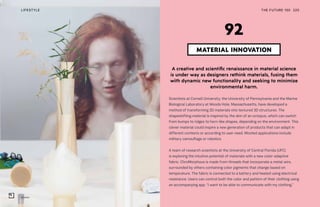 Nuatan
THE FUTURE 100LIFESTYLE 220
A creative and scientific renaissance in material science
is under way as designers rethink materials, fusing them
with dynamic new functionality and seeking to minimize
environmental harm.
Scientists at Cornell University, the University of Pennsylvania and the Marine
Biological Laboratory at Woods Hole, Massachusetts, have developed a
method of transforming 2D materials into textured 3D structures. The
shapeshifting material is inspired by the skin of an octopus, which can switch
from bumps to ridges to horn-like shapes, depending on the environment. This
clever material could inspire a new generation of products that can adapt in
different contexts or according to user need. Mooted applications include
military camouflage or robotics.
A team of research scientists at the University of Central Florida (UFC)
is exploring the intuitive potential of materials with a new color-adaptive
fabric. ChroMorphous is made from threads that incorporate a metal wire,
surrounded by others containing color pigments that change based on
temperature. The fabric is connected to a battery and heated using electrical
resistance. Users can control both the color and pattern of their clothing using
an accompanying app. “I want to be able to communicate with my clothing,”
MATERIAL INNOVATION
92
 