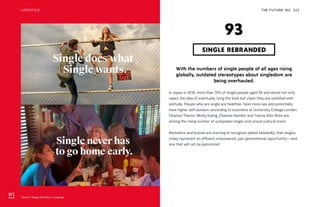 Tinder’s “Single, Not Sorry” campaign
THE FUTURE 100LIFESTYLE 222
With the numbers of single people of all ages rising
globally, outdated stereotypes about singledom are
being overhauled.
In Japan in 2018, more than 70% of single people aged 40 and above not only
reject the idea of eventually tying the knot but claim they are satisfied with
solitude. People who are single are healthier, have more sex and potentially
have higher self-esteem, according to scientists at University College London.
Charlize Theron, Mindy Kaling, Chelsea Handler and Tracee Ellis-Ross are
among the rising number of outspoken single-and-proud cultural icons.
Marketers and brands are starting to recognize (albeit belatedly) that singles
today represent an affluent, empowered, pan-generational opportunity—and
one that will not be patronized.
SINGLE REBRANDED
93
 