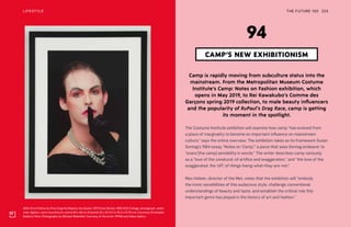 Shhh (from Patina du Prey Drag His Majesty the Queen, 1973 Pose Series), 1990/2012 Collage, photograph, water-
color digital c-print mounted on centra 90 x 66 cm (framed) 30 x 22 3/4 in (76.2 x 57.79 cm). Courtesy Christophe
Gaillard, Paris. Photography by Michael Wakefeld. Courtesy of the artist, PPOW and Hales Gallery
THE FUTURE 100LIFESTYLE 224
Camp is rapidly moving from subculture status into the
mainstream. From the Metropolitan Museum Costume
Institute’s Camp: Notes on Fashion exhibition, which
opens in May 2019, to Rei Kawakubo’s Comme des
Garçons spring 2019 collection, to male beauty influencers
and the popularity of RuPaul’s Drag Race, camp is getting
its moment in the spotlight.
The Costume Institute exhibition will examine how camp “has evolved from
a place of marginality to become an important influence on mainstream
culture,” says the online overview. The exhibition takes as its framework Susan
Sontag’s 1964 essay “Notes on ‘Camp’,” a piece that sees Sontag endeavor to
“snare [the camp] sensibility in words.” The writer describes camp variously
as a “love of the unnatural: of artifice and exaggeration,” and “the love of the
exaggerated, the ‘off,’ of things-being-what-they-are-not.”
Max Hollein, director of the Met, notes that the exhibition will “embody
the ironic sensibilities of this audacious style, challenge conventional
understandings of beauty and taste, and establish the critical role this
important genre has played in the history of art and fashion.”
CAMP’S NEW EXHIBITIONISM
94
 