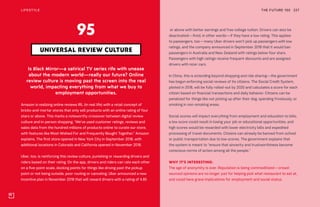 THE FUTURE 100LIFESTYLE 227
Is Black Mirror—a satirical TV series rife with unease
about the modern world—really our future? Online
review culture is moving past the screen into the real
world, impacting everything from what we buy to
employment opportunities.
Amazon is realizing online reviews IRL (in real life) with a retail concept of
bricks-and-mortar stores that only sell products with an online rating of four
stars or above. This marks a noteworthy crossover between digital review
culture and in-person shopping. “We’ve used customer ratings, reviews and
sales data from the hundred millions of products online to curate our store,
with features like Most-Wished For and Frequently Bought Together,” Amazon
explains. The first store opened in New York City in September 2018, with
additional locations in Colorado and California opened in November 2018.
Uber, too, is reinforcing this review culture, punishing or rewarding drivers and
riders based on their rating. On the app, drivers and riders can rate each other
on a five-point scale, docking points for things like driving past the pickup
point or not being outside, poor routing or canceling. Uber announced a new
incentive plan in November 2018 that will reward drivers with a rating of 4.85
UNIVERSAL REVIEW CULTURE
95 or above with better earnings and free college tuition. Drivers can also be
deactivated—fired, in other words—if they have a low rating. This applies
to passengers, too—many Uber drivers won’t pick up passengers with low
ratings, and the company announced in September 2018 that it would ban
passengers in Australia and New Zealand with ratings below four stars.
Passengers with high ratings receive frequent discounts and are assigned
drivers with nicer cars.
In China, this is extending beyond shopping and ride sharing—the government
has begun enforcing social reviews of its citizens. The Social Credit System,
piloted in 2018, will be fully rolled-out by 2020 and calculates a score for each
citizen based on financial transactions and daily behavior. Citizens can be
penalized for things like not picking up after their dog, spending frivolously, or
smoking in non-smoking areas.
Social scores will impact everything from employment and education to bills;
a low score could result in losing your job or educational opportunities, and
high scores would be rewarded with lower electricity bills and expedited
processing of travel documents. Citizens can already be banned from school
or public transportation due to low scores. The government explains that
the system is meant to “ensure that sincerity and trustworthiness become
conscious norms of action among all the people.”
WHY IT’S INTERESTING:
The age of anonymity is over. Reputation is being commoditized—crowd-
sourced opinions are no longer just for helping pick what restaurant to eat at,
and could have grave implications for employment and social status.
 