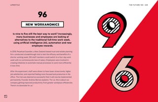 THE FUTURE 100LIFESTYLE 228
Is nine to five still the best way to work? Increasingly,
many businesses and employees are looking at
alternatives to the traditional full-time work week,
using artificial intelligence (AI), automation and new
employee rewards.
In 2018, Perpetual Guardian, a New Zealand-based trust and estate planning
firm, conducted a breakthrough trial to test the efficacy and benefits of a
shorter working week; 250 staff members could switch to a four-day work
week with no commensurate loss of salary. Employees were involved in
creating initiatives to automate manual processes to work more efficiently
in less time.
After the experiment, staff were shown to have lower stress levels, higher
job satisfaction, and reported feeling more focused and productive in the
office. The trial was deemed so successful that it will now be implemented
permanently. Founder Andrew Barnes explains: “For us, this is about our
company getting improved productivity from greater workplace efficiencies.
There’s no downside for us.”
NEW WORKANOMICS
96
 