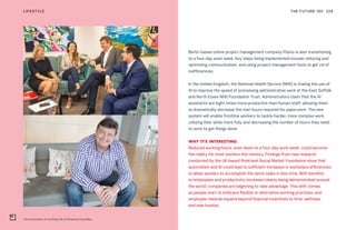 The economics of working trial at Perpetual Guardian
THE FUTURE 100LIFESTYLE 229
Berlin-based online project management company Planio is also transitioning
to a four-day work week. Key steps being implemented include reducing and
optimizing communication, and using project management tools to get rid of
inefficiencies.
In the United Kingdom, the National Health Service (NHS) is trialing the use of
AI to improve the speed of processing administrative work at the East Suffolk
and North Essex NHS Foundation Trust. Administrators claim that the AI
assistants are eight times more productive than human staff, allowing them
to dramatically decrease the man hours required for paperwork. The new
system will enable frontline workers to tackle harder, more complex work,
utilizing their skills more fully and decreasing the number of hours they need
to work to get things done.
WHY IT’S INTERESTING:
Reduced working hours, even down to a four-day work week, could become
the reality for most workers this century. Findings from new research
conducted by the UK-based thinktank Social Market Foundation show that
automation and AI could lead to sufficient increases in workplace efficiencies
to allow workers to accomplish the same tasks in less time. With benefits
to employees and productivity increases clearly being demonstrated around
the world, companies are beginning to take advantage. This shift comes
as people start to embrace flexible or alternative working practices, and
employee rewards expand beyond financial incentives to time, wellness,
and side hustles.
 