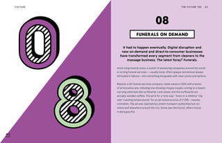 THE FUTURE 100 23
It had to happen eventually. Digital disruption and
new on-demand and direct-to-consumer businesses
have transformed every segment from cleaners to the
massage business. The latest foray? Funerals.
Amid rising funeral costs, a clutch of pioneering companies around the world
is turning funeral services —usually local, often opaque and almost always
shrouded in taboos—into something shoppable with clear prices and options.
Beyond, a UK funeral services company, made waves in 2018 with a series
of provocative ads, including one showing a happy couple running on a beach,
carrying what look like surfboards. Look closer and the surfboards are
actually wooden coffins. The ad is for a “one-way,” “once-in-a-lifetime” trip
with “roasting temperatures” for an all-inclusive price of £1,195—namely,
cremation. The ad was rejected by London transport authorities but ran
online and elsewhere around the city. Some saw the humor, others found
it disrespectful.
FUNERALS ON DEMAND
08
CULTURE
 