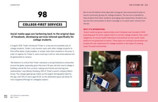 Left: Student ID on Apple Wallet
Right: Tinder U
THE FUTURE 100LIFESTYLE 233
Social media apps are harkening back to the original days
of Facebook, developing services tailored specifically for
college students.
In August 2018, Tinder introduced Tinder U, a new service available only to
college students. Tinder U will connect users with other college students to
find coffee dates, study buddies, or simply meet other students in the area. In
order to register for Tinder U, users must log in with an .edu email address and
be geolocated on campus.
“We believe it is critical that Tinder maintains a strong foothold at universities
around the globe, especially given that every 18-year-old who starts college is
building a social life from scratch, making new friends and starting new
relationships,” says Mandy Ginsberg, CEO of Tinder’s parent company Match
Group. The college-aged group makes up the largest demographic base for
the app, with 35% of users aged 18-24, so this dedicated space will allow for
more targeted offerings for collegiate swipers.
COLLEGE-FIRST SERVICES
98
Not to be left behind, three days later Instagram also announced its plan to
launch community groups for college students. The service is intended to
help students find other students, leveraging class-based lists. Students can
opt into the communities to direct-message or to watch users’ stories from
the list.
WHY IT’S INTERESTING:
Social media has grown exponentially since Facebook was founded in 2004,
exploding past the site’s original intent to connect college students. Now, amid
allegations of mental health implications and political turmoil, social media
platforms are going back to basics. These apps are working to personalize and
localize the user experience for college students in the hopes of creating
hyper-focused communities.
 
