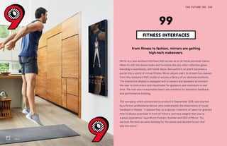 Mirror
THE FUTURE 100 234
From fitness to fashion, mirrors are getting
high-tech makeovers.
Mirror is a new workout interface that serves as an at-home personal trainer.
When it’s off, the device looks and functions like any other reflective glass,
blending in seamlessly with home decor. But switch it on and it becomes a
portal into a world of virtual fitness. Mirror allows users to stream live classes
from the company’s NYC studio or access a library of on-demand workouts.
The interactive display is equipped with a camera and speakers to connect
the user to instructors and classmates for guidance and motivation in real
time. The tool also incorporates heart rate monitors for biometric feedback
and performance tracking.
The company, which announced its product in September 2018, was started
by a former professional dancer who understands the importance of visual
feedback in fitness. “I realized that, as a dancer, I had kind of taken for granted
that I’d always practiced in front of mirrors, and how integral that was to
a great experience,” says Brynn Putnam, founder and CEO of Mirror. “So,
we took the tech we were building for the phone and decided to put that
into the mirror.”
FITNESS INTERFACES
99
 