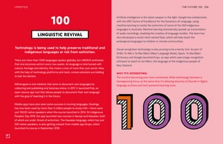 THE FUTURE 100LIFESTYLE 236
Technology is being used to help preserve traditional and
indigenous languages at risk from extinction.
There are more than 7,000 languages spoken globally, but UNESCO estimates
that one becomes extinct every two weeks. As language is intertwined with
culture, heritage and identity, this means a loss of more than just words. Now,
with the help of technology platforms and tools, conservationists are bidding
to halt the decline.
Wikitongues is one initiative that aims to document rare languages by
collecting and publishing oral histories online. In 2017, it launched Poly, an
open-source app tool that allows people to document their own language
with the goal of teaching it in the future.
Mobile apps have also seen some success in reviving languages. Duolingo
has now been used by more than 4 million people to study Irish—there were
just 100,00 native speakers when the course launched in 2014. On Indigenous
Peoples’ Day 2018, the app launched new courses in Navajo and Hawaiian, both
of which are under threat of extinction. The Hawaiian language, which has just
300 native speakers, is also getting a boost from mobile app Drops, which
launched its course in September 2018.
LINGUISTIC REVIVAL
100
Artificial intelligence is the latest weapon in the fight. Google has collaborated
with the ARC Centre of Excellence for the Dynamics of Language, using
machine learning to tackle the extinction of some of the 300 indigenous
languages in Australia. Machine learning dramatically speeds up transcription
of audio recordings, enabling the creation of language models. The team has
also developed a social robot named Opie, which will help teach the
endangered languages to children in remote communities.
Visual recognition technology is also proving to be a handy tool. As part of
2018’s Te Wiki o Te Reo Māori (Māori Language Week), Spark, Te Aka Māori
Dictionary and Google launched Kupu, an app which uses image recognition
software to teach te reo Māori, the language of the indigenous people of
New Zealand.
WHY IT’S INTERESTING:
The world is becoming ever more connected. While technology has been a
homogenizing force, at the same time it’s allowing diversity to flourish in digital
language archives and tech-powered learning tools.
 