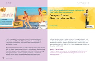 Beyond campaign
THE FUTURE 100 24
In China, a growing number of people are starting to arrange and pay for their
own funerals ahead of time, including picking their choice of caskets, urns and
flowers. Thousands have signed up for such pre-funeral contracts since they
were rolled out in different cities starting in 2015, funeral services company Fu
Shou Yuan told China Daily.
WHY IT’S INTERESTING:
These new funeral services are not just reshaping long-held cultural norms
and taboos surrounding death but are also bringing transparency to the
businesses around it.
“We’re chipping away at the taboo which exists around shopping around
for death services,” Beyond’s CEO Ian Strang tells the Innovation Group.
“We have to change behavior, which is often difficult and embedded in
generational attitudes.”
Beyond is not alone in innovating the death business. In February 2018, Nirvana
Asia, the biggest funeral services company in Southeast Asia, received funding
from Baird Capital to expand its slate of services, which includes embalming,
burying and cremating, as well as operating cemeteries—with Chinese
pavilions and koi ponds—and organizing Buddhist and Daoist prayers.
CULTURE
 