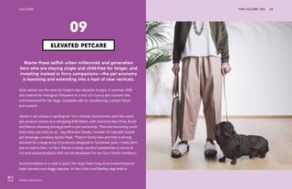 Temellini dog couture
THE FUTURE 100 25
Blame those selfish urban millennials and generation
Xers who are staying single and child-free for longer, and
investing instead in furry companions—the pet economy
is booming and extending into a host of new verticals.
Kylie Jenner set the tone for today’s new devotion to pets. In summer 2018,
she treated her Instagram followers to a tour of a luxury pet mansion she
commissioned for her dogs, complete with air conditioning, a picket fence
and a porch.
Jenner’s not unique in spoiling her furry friends: Euromonitor puts the world
pet product market at a whopping $125 billion, with countries like China, Brazil
and Mexico showing strong growth in pet ownership. “Pets are becoming much
more than just pets to us,” says Brandon Zavala, founder of Colorado-based
pet beverage company Apollo Peak. “They’re family now and that is driving
demand for a large array of products designed to ‘humanize’ pets. I really don’t
see an end to this—in fact, there’s a whole world of possibilities in terms of
fun and unique products that can be developed for our furry family members.”
Accommodation is a case in point. Pet stays have long since evolved beyond
basic kennels and doggy daycare. At the Little Lord Barkley dog hotel in
ELEVATED PETCARE
09
CULTURE
 