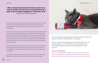 “Pets are becoming much more than just pets to us.
They’re family now and that is driving demand for a
large array of products designed to ‘humanize’ pets.”
Brandon Zavala, founder, Apollo Peak
Apollo Peak
THE FUTURE 100 27
Surrey, England, dogs can enjoy Evian water fountains, classical music recitals
and even the services of a dog nanny if required. Similar venues offering
upscale facilities can found across the globe, from India and China to the
United States.
Style-conscious owners can now ensure their pets are as fashionably dressed
as themselves. Italian designer Temellini Milano launched the canine couture
brand Dog-à-Porter in 2017, offering made-to-measure coats and accessories;
2018 saw the opening of a store in Milan’s Brera neighborhood selling human
and canine fashions side-by-side. This follows Italian apparel brand Moncler’s
successful collaboration with the dog couturier Poldo on the sellout Mondog
puffer coat in 2017.
Then there’s the Smith & Whistle bar in London’s Sheraton Grand hotel, which
offers canine-friendly tipples. Devised with the help of a canine nutritionist,
the “dogtail” list includes the Poochy Colada, a blend of coconut water, kale
and broccoli.
Specially created beers and wines for pets are also on the rise. Apollo Peak
has devised a selection of “wines” for cats and dogs. Felines can enjoy a
selection of vintages including Catbernet, MosCATo and White Kittendel, while
dogs can choose from Zinfantail, Malbark or Chardognay.
Wellness services are also springing up as pets live longer, CBD oil for cats
being one addition to the market. California-based AnimalBiome offers
personalized testing kits along with restoration supplements to tackle
gut issues.
WHY IT’S INTERESTING:
As consumer lifestyle and life-stage choices change, pets are coming into
focus as a supplementary symbol of adulthood and also of status—and an
expense that consumers are willing to spend as much on as on themselves.
CULTURE
 