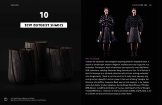 Left: Árbol Urbano collection by Mutable
Right: Moncler 6 Noir Kei Ninomiya collection. Credit Moncler
Noir neverland
A desire for mysticism sees designers exploring different shades of black, in
search of the strength, wisdom, elegance, sophistication and magic this hue
embodies. The deepest depth of darkness was explored in many fall/winter
2018 collections, including Alexander Wang, Hermès and Tom Ford. Moncler 6
Noir Kei Ninomiya is an all-black collection with intricate quilting embedded
onto the garments. “Black is just the word, but it really has a meaning, very
strong and very beautiful, and very deep. It has such a feeling,” designer Kei
Ninomiya told AnOther magazine. Black was not only explored in the fashion
world, but also by product designers. During Design Week Mexico in October
2018, Dezeen noted the domination of “curious, dark black furniture.” Designs
included Memoria, a collection of chairs and stools by EWE, and Mutable, a set
of crackled and blackened wood vases by Urban Wood.
2019 ZEITGEIST SHADES
10
CULTURE THE FUTURE 100 28
 