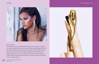 Left: Chill Owt collection by Fenty Beauty
Right: Glosslab
Meta metallics
The iridescent unicorn-related aesthetic grows up and metallics are taking
over. Apple leads with the introduction of the hotly anticipated gold iPhone XS,
following the highly successful rose gold unveiled in 2015. In beauty, makeup
artists continue to add more shimmer; examples include Pat McGrath’s
Metalmorphosis line and, more recently, the Chill Owt collection launched
October 2018 by Fenty Beauty, offering “fiery chromes and polar-pastel pops
for eyes, cheeks and lips.”
THE FUTURE 100 29CULTURE
 