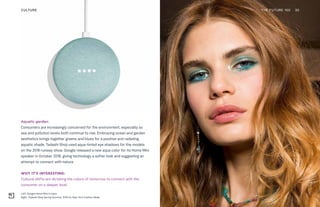 Left: Google Home Mini in aqua
Right: Tadashi Shoji Spring Summer 2018 for New York Fashion Week
Aquatic garden
Consumers are increasingly concerned for the environment, especially as
sea and pollution levels both continue to rise. Embracing ocean and garden
aesthetics brings together greens and blues for a positive and radiating
aquatic shade. Tadashi Shoji used aqua-tinted eye shadows for the models
on the 2018 runway show. Google released a new aqua color for its Home Mini
speaker in October 2018, giving technology a softer look and suggesting an
attempt to connect with nature.
WHY IT’S INTERESTING:
Cultural shifts are dictating the colors of tomorrow to connect with the
consumer on a deeper level.
THE FUTURE 100 30CULTURE
 