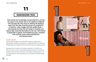 Kindr
THE FUTURE 100 32
Tech brands are increasingly trying to blend in, carving
out space in our homes and on our bodies to integrate
into everyday life. Now they are shifting the dialogue
away from the idea of giving up part of ourselves to
a machine—data, images and even bodily fluids—
and towards services that are made to smoothly and
reassuringly reconcile themselves to the user. Information
is presented in playful, non-threatening ways, complete
with carefully constructed imperfections
and idiosyncrasies.
A kinder rebrand
Brands which leverage tech are rebranding, vying for an identity that is
approachable, friendly and contemporary. In September 2018, Uber launched a
refreshed logo and a bespoke set of fonts which embrace a rounded sans serif.
Dating app Grindr created a new initiative called Kindr for fall 2018, in an
effort to “foster a more inclusive and welcoming environment on Grindr and
elsewhere within the queer community,” according to its press release. The
branding leads with a soft pink palette that is reminiscent of lifestyle brands
like Goop.
HUMANIZING TECH
11
TECH & INNOVATION
 
