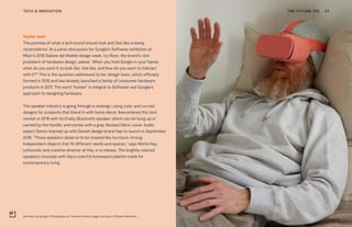 Softwear by Google. Photography by Thomas Straub. Image courtesy of Studio Edelkoort
THE FUTURE 100TECH & INNOVATION 33
Tactile tech
The premise of what a tech brand should look and feel like is being
reconsidered. At a panel discussion for Google’s Softwear exhibition at
Milan’s 2018 Salone del Mobile design week, Ivy Ross, the brand’s vice
president of hardware design, asked, “When you hold Google in your hands,
what do you want it to look like, feel like, and how do you want to interact
with it?” This is the question addressed to her design team, which officially
formed in 2016 and has already launched a family of consumer hardware
products in 2017. The word “human” is integral to Softwear and Google’s
approach to designing hardware.
The speaker industry is going through a redesign, using color and curved
designs for products that blend in with home décor. Ikea entered the tech
market in 2018 with its Eneby Bluetooth speaker, which can be hung up or
carried by the handle, and comes with a gray-flecked fabric cover. Audio
expert Sonos teamed up with Danish design brand Hay to launch in September
2018. “These speakers deserve to be treated like furniture: strong,
independent objects that fit different needs and spaces,” says Mette Hay,
cofounder and creative director at Hay, in a release. The brightly colored
speakers resonate with Hay’s colorful homeware palette made for
contemporary living.
 