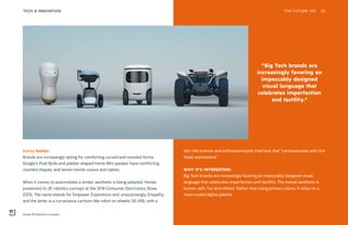 “Big Tech brands are
increasingly favoring an
impeccably designed
visual language that
celebrates imperfection
and tactility.”
Honda 3E Robotics Concepts
THE FUTURE 100TECH & INNOVATION 35
skin-like exterior and anthropomorphic interface that “communicates with rich
facial expressions.”
WHY IT’S INTERESTING:
Big Tech brands are increasingly favoring an impeccably designed visual
language that celebrates imperfection and tactility. The overall aesthetic is
human, soft, fun and refined. Rather than using primary colors, it relies on a
more muted digital palette.
Curvy bodies
Brands are increasingly opting for comforting curved and rounded forms.
Google’s Pixel Buds and pebble-shaped Home Mini speaker have comforting
rounded shapes, and woven textile covers and cables.
When it comes to automobiles a similar aesthetic is being adopted. Honda
presented its 3E robotics concept at the 2018 Consumer Electronics Show
(CES). The name stands for Empower, Experience and, unsurprisingly, Empathy,
and the latter is a curvaceous cartoon-like robot on wheels (3E-A18), with a
THE FUTURE 100 35
 