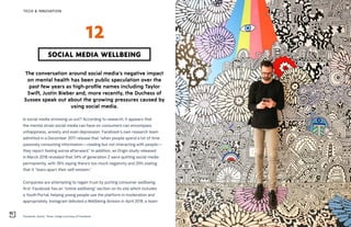Facebook, Austin, Texas. Image courtesy of Facebook
TECH & INNOVATION
The conversation around social media’s negative impact
on mental health has been public speculation over the
past few years as high-profile names including Taylor
Swift, Justin Bieber and, more recently, the Duchess of
Sussex speak out about the growing pressures caused by
using social media.
Is social media stressing us out? According to research, it appears that
the mental strain social media can have on consumers can encompass
unhappiness, anxiety and even depression. Facebook’s own research team
admitted in a December 2017 release that “when people spend a lot of time
passively consuming information—reading but not interacting with people—
they report feeling worse afterward.” In addition, an Origin study released
in March 2018 revealed that 34% of generation Z were quitting social media
permanently, with 35% saying there’s too much negativity and 29% stating
that it “tears apart their self-esteem.”
Companies are attempting to regain trust by putting consumer wellbeing
first. Facebook has an “online wellbeing” section on its site which includes
a Youth Portal, helping young people use the platform in moderation and
appropriately. Instagram debuted a Wellbeing division in April 2018, a team
SOCIAL MEDIA WELLBEING
12
 