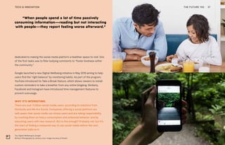 “When people spend a lot of time passively
consuming information—reading but not interacting
with people—they report feeling worse afterward.”
Top: Digital Wellbeing by Google
Bottom: Photography by Jeremy Levin. Image courtesy of Pexels
THE FUTURE 100TECH & INNOVATION 37
dedicated to making the social media platform a healthier space to visit. One
of the first tasks was to filter bullying comments to “foster kindness within
the community.”
Google launched a new Digital Wellbeing initiative in May 2018 aiming to help
users find the “right balance” by monitoring habits. As part of the program,
YouTube introduced its Take a Break feature, which allows viewers to install
custom reminders to take a breather from any online bingeing. Similarly,
Facebook and Instagram have introduced time management features to
prevent overusage.
WHY IT’S INTERESTING:
There are over 3 billion social media users, according to statistics from
Hootsuite and We Are Social. Companies offering a social platform are
well aware that social media can stress users and are taking responsibility
by cracking down on heavy consumption and antisocial behavior, and by
educating users with new research. But is this enough? Probably not, but it’s
the start of finding a measured way to use social media before the next
generation bails on it.
 