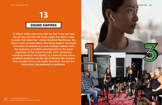 Top: Apple’s wireless AirPods
Bottom: 3 Girls, 1 Keith by Amy Schumer on Spotify
THE FUTURE 100TECH & INNOVATION 38
“A Silicon Valley exec once told me that if you can own
the ear you can own the mind. Apple has taken a step
towards that objective,” relates Rowland Manthorpe, Sky
News’s tech correspondent, describing Apple’s increased
innovation in earbuds as a core strategy. Indeed, from
the explosion of audible entertainment to the rapid
expansion of key brand formats, from companies
including Pandora and Spotify, to a wave of new luxury
earphone products and the rise of devices like Amazon
Echo, Google Home, and Apple HomePod, the ears are
becoming a key gateway to audiences.
SOUND EMPIRES
13
 