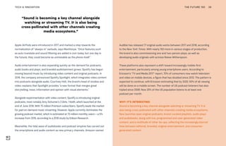 “Sound is becoming a key channel alongside
watching or streaming TV. It is also being
cross-pollinated with other channels creating
media ecosystems.”
THE FUTURE 100TECH & INNOVATION 39
Audible has released 77 original audio works between 2017 and 2018, according
to the New York Times. With nearly 150 more in various stages of production,
the brand is also commissioning one and two-person plays, as well as
developing audio originals with actress Reese Witherspoon.
These platforms also represent a shift toward increasingly mobile-first
entertainment, particularly among young smartphone users. According to
Ericsson’s “TV and Media 2017” report, 70% of consumers now watch television
and video on mobile devices, a figure that has doubled since 2012. The pattern is
expected to continue, with Ericsson estimating that by 2020, 50% of all viewing
will be done on a mobile screen. The number of US podcast listeners has also
tripled since 2008. Now 25% of the US population listens to at least one
podcast per month.
WHY IT’S INTERESTING:
Sound is becoming a key channel alongside watching or streaming TV. It is
also being cross-pollinated with other channels creating media ecosystems.
New launches span original podcasts, brand-curated playlists, audio plays
and audiobooks, along with live, programmed and user-generated video
content, and a multitude of other tie-ups, reflecting the increasingly blurred
lines between editorial, branded, original entertainment, and consumer-
generated content.
Apple AirPods were introduced in 2017 and marked a step towards the
normalization of “always-in” earbuds, says Manthorpe. “Once features such
as auto-translate and sound filtering are added in (not today, but one day in
the future), they could become as unmissable as the phone itself.”
Audio entertainment is also expanding quickly as the demand for podcasts,
audio books and plays, and branded audiotainment grows. Spotify has begun
moving beyond music by introducing video content and original podcasts. In
2018, the company announced Spotify Spotlight, which integrates video content
into podcasts alongside audio. Courtney Holt, the brand’s head of studios and
video, explains that Spotlight provides “a new format that merges great
storytelling, news, information and opinion with visual elements.”
Alongside experimentation with video content, Spotify is introducing original
podcasts, most notably Amy Schumer’s 3 Girls, 1 Keith, which launched at the
end of June 2018. With 75 million Premium subscribers, Spotify leads the market
for paid on-demand music streaming. However, Apple currently dominates the
growing podcast market, which is estimated at 73 million monthly users—a 5%
increase from 2016, according to a 2018 study by Edison Research.
Meanwhile, the tidal wave of audiobooks and podcast empires has carved out
the smartphone and audio content as new primary channels. Amazon-owned
 