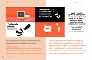 “Apple’s move is
significant. It’s important
because it is at scale, and
could also in itself—
because of Apple’s
influence—create
mainstream demands for
privacy among
consumers.”
Rowland Manthorpe,
tech correspondent, Sky News
The Feminist Internet
THE FUTURE 100TECH & INNOVATION 41
from this moment. Now, more than ever—as leaders of governments, as
decision makers in business, and as citizens—we must ask ourselves a
fundamental question: what kind of world do we want to live in?”
WHY IT’S INTERESTING:
In an era when pervasive tech affects every aspect of people’s lives, with
weekly scandals involving the behavior and failings of tech brands to behave
ethically, there are signs of a tipping point. What started as media discourse is
now being taken on by more powerful corporations and governments as a call
to action—and the message is also reaching mass consciousness among
consumers. What’s clear is that, at least optically, tech brands will need to
respond to maintain good favor. As Rowland Manthorpe, Sky News’s tech
correspondent, comments: “I think a lot of this is meaningless, a new tokenistic
CSR to show they are putting in place changes, though Apple’s move is
significant. It’s important because it is at scale, and could also in itself—
because of Apple’s influence—create mainstream demands for privacy among
consumers, or cascade down to cheaper tech products. The first thing it says
when you open an iPhone now is that privacy is a human right. That’s huge.”
 