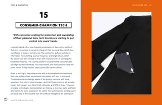 Loomia Tile. Image courtesy of Loomia
THE FUTURE 100TECH & INNOVATION 42
With consumers calling for protection and ownership
of their personal data, tech brands are starting to put
control into users’ hands.
Loomia is taking a first step towards privatization of data, with a platform
that puts consumers in complete charge of their personal data, which they
can choose to keep or sell securely. The Loomia Tile gathers and stores
information from clothing, such as frequency and length of use, which
the wearer can then choose to share with manufacturers in exchange for
blockchain rewards. “The Loomia platform would shift the consumer data
paradigm so that individuals, not corporations, own their personal data and
profit from it if they choose,” says Loomia CEO Janett Liriano.
Snips is working to keep data private with a decentralized voice assistant
that runs on blockchain, so personal information isn’t sent to the cloud.
“Consumers are increasingly aware of the privacy concerns with voice
assistants that rely on cloud storage—and that these concerns will actually
impact their usage,” says Rand Hindi, cofounder and CEO at Snips. “However,
emerging technologies like blockchain are helping us to create safer and fairer
alternatives for voice assistants.” So, rather than automatically sending users’
personal data to the cloud to train the artificial intelligence (AI) and make it
CONSUMER-CHAMPION TECH
15
 