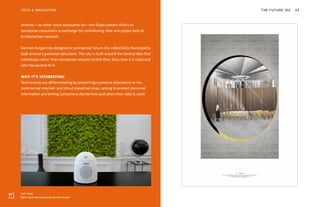 Left: Snips
Right: Data Municipality by Dermot Horgan
THE FUTURE 100TECH & INNOVATION 44
smarter—as other voice assistants do—the Snips system offers to
reimburse consumers in exchange for contributing their encrypted data to
its blockchain network.
Dermot Horgan has designed a conceptual future city called Data Municipality,
built around a personal data bank. The city is built around the central idea that
individuals rather than companies should control their data, how it is used and
who has access to it.
WHY IT’S INTERESTING:
Tech brands are differentiating by presenting a positive alternative to the
commercial internet- and cloud-based services, aiming to protect personal
information and letting consumers decide how and when their data is used.
 
