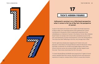 THE FUTURE 100TECH & INNOVATION 46
Hollywood is zeroing in on a little-heard perspective
when it comes to the rise of Big Tech: the perspective
of women.
A wave of new books and movies is set to explore the female experience
of Silicon Valley, from unearthing women’s little-publicized (but critical)
contributions to the growth of tech to exploring the experience of key
whistleblowers on treatment of women in the industry. Former Uber employee
Susan Fowler, for example, shot to fame with a sensational account of her
time, and experiences of sexism and harassment, at the ride-sharing platform.
The article was titled “Reflecting on One Very, Very Strange Year at Uber.”
The film rights have already been snapped up for Fowler’s story and
Disruptors is described as The Social Network meets Erin Brockovich. Allison
Schroeder, screenwriter for hit 2016 movie Hidden Figures, about three
African-American women who worked at NASA, has been tapped to pen
the script. There is also a book about her life in the works.
TV maven Shonda Rhimes and Netflix have acquired the TV rights to former
venture capitalist Ellen Pao’s memoir, charting the former tech executive’s
experience of suing her company Kleiner Perkins for sexual discrimination.
TECH’S HIDDEN FIGURES
17
 