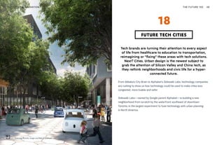 Sidewalk Toronto. Image courtesy of Sidewalk Labs
THE FUTURE 100TECH & INNOVATION 48
Tech brands are turning their attention to every aspect
of life from healthcare to education to transportation,
reimagining or “fixing” these areas with tech solutions.
Next? Cities. Urban design is the newest subject to
grab the attention of Silicon Valley and China tech, as
they rethink neighborhoods and civic life for a hyper-
connected future.
From Alibaba’s City Brain to Alphabet’s Sidewalk Labs, technology companies
are rushing to show us how technology could be used to make cities less
congested, more livable and safer.
Sidewalk Labs—owned by Google parent Alphabet—is building a new
neighborhood from scratch by the waterfront southeast of downtown
Toronto, in the largest experiment to fuse technology with urban planning
in North America.
FUTURE TECH CITIES
18
 