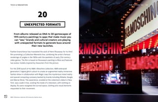 H&M x Moschino collection AR immersive fashion show
THE FUTURE 100TECH & INNOVATION 54
From albums released as DNA to 3D gamescapes of
19th-century paintings to apps that make music you
can “see,” brands and cultural creators are playing
with unexpected formats to generate buzz around
their new launches.
Fashion brand Kenzo has translated the work of Henri Rousseau for its third
film promoting La Collection Memento line, combining the artist’s famous
renderings of jungles in the 1900s with the aesthetic of early 21st-century
video games. The film is based on Rousseau’s painting Le Rêve and features
two avatar models inspired by characters from the picture.
For the 2018 launch of its H&M x Moschino collection, H&M embraced
generation Z digital glitch culture to create an augmented reality immersive
fashion show in collaboration with Magic Leap (the mysterious mixed reality
and special computing company backed by brands including Alibaba, Google
and Warner Bros). The experience, unveiled at the collection’s debut in New
York, was a walk-in box, evoking the inside of a television, with clothing on
display. As users navigated the surreal space, clothing and visual elements
responded to their movement.
UNEXPECTED FORMATS
20
 