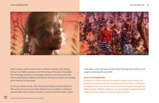 Memento 3, part of La Collection Memento series by Kenzo
THE FUTURE 100TECH & INNOVATION 55
“We’re trying to understand the future of fashion retailing,” Anna Tillberg
Pantzar from H&M’s Laboratory told WWD ahead of the launch. She added
that technology will play an increasingly important role at the brand in the
future, explaining that “H&M is committed to the future of fashion and to being
at the forefront of technology.”
It’s not just fashion brands, either. British band Massive Attack marked the
20th anniversary of its iconic album Mezzanine by encoding it in strands of
synthetic DNA, with one spray can able to contain around one million copies
of the album. Artist and band member Robert Del Naja also created a print
using ink containing the same DNA.
WHY IT’S INTERESTING:
As experience culture continues to explode, creators and innovators are
getting more experimental with the experiences they create—pushing the
boundaries of art and science to excite consumers and generate attention.
Digital formats, artificial intelligence, new technologies and games are also
creating rich new creative canvases for experimentation.
 