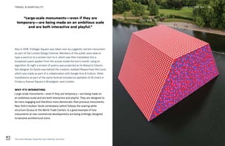 “Large-scale monuments—even if they are
temporary—are being made on an ambitious scale
and are both interactive and playful.”
The London Mastaba, Serpentine Lake, Hyde Park, by Christo
THE FUTURE 100TRAVEL & HOSPITALITY 58
Also in 2018, Trafalgar Square was taken over by a gigantic red lion monument
as part of the London Design Festival. Members of the public were able to
type a word on to a screen next to it, which was then translated into a
broadcast poem spoken from the screen inside the lion’s mouth, using an
algorithm. At night a stream of poetry was projected on to Nelson’s Column.
Set designer Es Devlin was behind the creation, dubbed Please Feed the Lions,
which was made as part of a collaboration with Google Arts & Culture. Other
installations as part of the same festival included an alphabet of 26 chairs in
Finsbury Avenue Square in Broadgate, east London.
WHY IT’S INTERESTING:
Large-scale monuments—even if they are temporary—are being made on
an ambitious scale and are both interactive and playful. They are designed to
be more engaging and therefore more democratic than previous monuments.
New York’s Hudson Yards centerpiece (which follows the soaring white
structure Oculus at the World Trade Center), is a good example of how
monuments at new commercial developments are being strikingly designed
to become architectural icons.
 