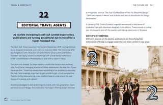 City Tours by the New York Times
THE FUTURE 100TRAVEL & HOSPITALITY 59
As tourists increasingly seek out curated experiences,
publications are turning an editorial eye to travel for a
hyper-focalized trip.
The New York Times launched City Tours in September 2018, running themed
tours designed to provide a new lens on featured cities. The itineraries offer
day-long tours with a focus on art and artisans, local cuisine and history.
Travelers can enjoy a home-cooked meal with a local family in Morocco,
make a cheesesteak in Philadelphia, or chat with a robot in Tokyo.
The tours are created “to show readers a world that locals know and love,”
says Tony Carne, managing director of Urban Adventures, the New York Times’
travel partner. “Travel has always been something of an antidote to everyday
life, but it’s increasingly important to get outside to get a fresh perspective.
There’s nothing like exploring a new neighborhood to understand the real
stories of a people and a place.”
Architectural Digest is also branching into travel, with new proprietary tours
centered around design. The publication has begun offering design-oriented
EDITORIAL TRAVEL AGENTS
22
travel guides, such as “The Top 6 Coffee Bars in Paris for Beautiful Design,”
“7 Art Deco Hotels in Miami” and “9 Must-Visit Bars in Stockholm for Design
Aficionados.”
In January 2018, Travel & Leisure magazine announced a new series of
bookable trips with itineraries designed by its editors. These include a cycling
tour of vineyards and off-the-beaten-path hiking adventures in Tanzania.
WHY IT’S INTERESTING:
With print sources on the decline, publications are diversifying their
editorialized offerings to engage readership and share content in new ways.
 