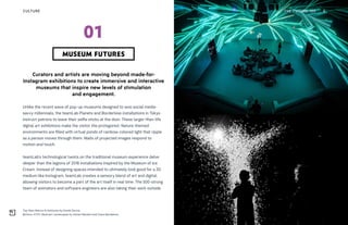 Top: New Nature Artechouse by Daniel Garcia
Bottom: XYZT: Abstract Landscapes by Adrien Mondot and Claire Bardainne
THE FUTURE 100 6
Curators and artists are moving beyond made-for-
Instagram exhibitions to create immersive and interactive
museums that inspire new levels of stimulation
and engagement.
Unlike the recent wave of pop-up museums designed to woo social media-
savvy millennials, the teamLab Planets and Borderless installations in Tokyo
instruct patrons to leave their selfie sticks at the door. These larger-than-life
digital art exhibitions make the visitor the protagonist. Nature-themed
environments are filled with virtual ponds of rainbow-colored light that ripple
as a person moves through them. Walls of projected images respond to
motion and touch.
teamLab’s technological twists on the traditional museum experience delve
deeper than the legions of 2018 installations inspired by the Museum of Ice
Cream. Instead of designing spaces intended to ultimately look good for a 2D
medium like Instagram, teamLab creates a sensory blend of art and digital,
allowing visitors to become a part of the art itself in real time. The 500-strong
team of animators and software engineers are also taking their work outside
MUSEUM FUTURES
01
CULTURE
 