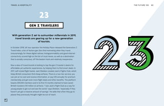 THE FUTURE 100TRAVEL & HOSPITALITY 60
With generation Z set to outnumber millennials in 2019,
travel brands are gearing up for a new generation
of tourists.
In October 2018, UK tour operator the Holiday Place released the Generation Z
Travel Index, a list of factors gen Zers find motivating when they travel.
Unsurprisingly for these digital natives, Instagrammability and good internet
connectivity scored high on the list of must-haves, as well as a destination
that is socially conscious, off the beaten track and relatively inexpensive.
Now a slew of travel brands is looking to tap the gen Z traveler’s desire for
affordable yet authentic experiences, by helping them to find smart deals. In
2017, self-styled flight hacker Jack Sheldon created Jack’s Flights Club, which
helps British consumers find cheap airfares. There is a two-tier service; you
can join at no cost and receive information, or pay £35 annually for premium
membership and get even more flight deals and other benefits. The platform
boasts 200,000 members and in its first 12 months claimed to have saved
British travelers £10 million on airfares. “I see Jack’s Flight Club as a way for
young people to get out and see the world,” says Sheldon, “especially if they
haven’t yet got a massive amount of savings.” He adds that often they go to
places they previously thought might be out of reach.
GEN Z TRAVELERS
23
 