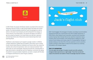 Left: Thrillist and Snapchat Discover
Right: Jack's Flight Club
THE FUTURE 100TRAVEL & HOSPITALITY 61
In 2018, Thrillist, the popular US lifestyle website, launched its first channel in
Snapchat’s Discover section, to help young travelers find deals and content
quickly. The channel publishes interactive travel-focused games as well as
advice on the latest travel hotspots and will be Snapchat’s first always-on
travel channel in the United States. The channel will appeal to the 90% of
gen Zers polled by Expedia in the United States who said their inspiration
and planning choices were influenced by social media during initial travel
planning phases.
TripAdvisor is also hoping to up its appeal to younger travelers. In 2018 the
company debuted its updated app and website, which allows users to follow
brands, social media influencers, publishers and friends rather than simply the
travelers who review the experiences. Users can create personalized “trips,”
where they can save travel guides, itineraries and wish lists, choosing either to
keep them private or sharing them with the TripAdvisor community. By making
the platform more personalized, TripAdvisor can better compete with the likes
of Instagram and Pinterest to reach the gen Z audience.
With “travel bragging” rife among gen Z travelers, according to accommodation
booking site Hotels.com, travel brands must offer enviable experiences. In
2018 Contiki, a New Zealand travel corporation, launched Iconic Essentials,
a series of group trips in Europe that are low-spend but experience-heavy.
Travelers share accommodation, with striking options ranging from a 16th-
century French chateau and a Swiss chalet to a Tyrolean gasthof. With gen Z
already making up more than 20% of the tour operator’s current customers,
Contiki is looking to make deeper inroads into this audience by combining
affordability with Instagram appeal.
WHY IT’S INTERESTING:
To hit the right note with gen Z travelers, brands must offer authentic,
Instagrammable experiences on a tight budget. Those that succeed will
capture the attention and wallets of these increasingly important travelers.
 