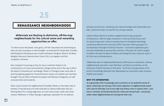THE FUTURE 100TRAVEL & HOSPITALITY 64
Millennials are flocking to distinctive, off-the-map
neighborhoods for the cultural scene and rewarding
opportunities on offer.
“In cities across the planet, once gritty, off-the-map areas are smartening up
their act and muscling in on the limelight,” proclaimed UK Condé Nast Traveller,
identifying the following as new creative hotspots: Pangrati, Athens; Soi Nana,
Bangkok; Barracas, Buenos Aires; Culver City, Los Angeles, and Sint-
Jorispoort, Antwerp.
Sint-Jorispoort is proving a draw for savvy creatives thanks to its
contemporary art scene and authentic vintage stores and to the way it offers
the latest in innovative art and design. Pilsen, in Chicago’s lower west side, is
also fast gaining appeal for its performance venues, art studios and cool bars
brought in by an influx of Eastern European and Mexican immigrants, as well
as local artists and students.
Other areas include the neighborhood of Kadıköy-Moda, on the Asian side of
Istanbul. It has become a hit with switched on, liberal millennials who are
flocking there for cutting-edge bars, art and culture hubs, cafés and music
venues. Plekhanov in Tbilisi, Georgia, is gaining a reputation for its balance
RENAISSANCE NEIGHBORHOODS
25
between old and new, combining rich cultural heritage with fashionable new
bars, cafés and shops. It is perfect for young creatives.
Lisbon’s Beato district is another neighborhood luring young tech
entrepreneurs. With its huge investment in startup infrastructure and
its cheap living costs, Lisbon is already home to the global technology
conference Web Summit, and since 2016 it has been offering support to
entrepreneurs through its StartUp Voucher—successful applicants get a
one-year fellowship to pursue their ventures. This year, the world’s largest
incubator will open its doors in Beato, cementing the city’s status as a go-to
for tech-savvy entrepreneurs.
“Millennials want to celebrate differences; differences in individuals, cultures,
neighborhoods and cities,” says Deb Ryan, architecture professor at the
University of North Carolina at Charlotte. “You’ll hear this generation of 20-
and 30-somethings describe their ideal places as connected, lively, inclusive,
healthy and unique.”
WHY IT’S INTERESTING:
As a generation that increasingly puts a premium on an authentic sense of
place, millennials are driving a third-wave migration to neighborhoods awash
with cultural offerings. Due to sky-high real estate costs in capital cities—and
even in recently reinvented second-tier cities and nomad hubs—previously
under-rated neighborhoods are coming into their own.
 