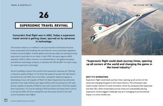 “Supersonic flight could slash journey times, opening
up all corners of the world and changing the game in
the travel industry.”
Low Boom Flight Demonstrator by NASA
THE FUTURE 100TRAVEL & HOSPITALITY 65
Concorde’s final flight was in 2003. Today a supersonic
travel revival is getting closer, spurred on by advances
in technology.
The aviation industry is confident it will soon be able to eliminate the sonic
boom associated with breaking the sound barrier, and so persuade regulators
to allow overland flights. Aviation giants and startups alike are working to bring
supersonic travel back to our skies. In April 2018, the space agency NASA
awarded a $247.5 million contract to Lockheed Martin, the global aerospace
and defence technology company, to develop the X50 QueSST, its name a play
on “quiet supersonic technology.”
Aerion is bidding to launch the world’s first supersonic business jet. Offering
a maximum speed of Mach 1.4 (1.4 times the speed of sound), the AS2 should
be airborne by mid-2023. Hot on its heels, competitor Spike Aerospace is
developing a luxury jet capable of Mach 1.6. Boom Supersonic has attracted
attention from Virgin Airlines and Japan Airlines with its promise of a 55-seat
airliner capable of speeds of Mach 2.2 yet with a sonic boom “30 times quieter
than Concorde’s.” It’s due for testing in 2019 and there are hopes that it will be
in service by 2025. All three companies say that prices will be in line with
current business class flights.
SUPERSONIC TRAVEL REVIVAL
26
WHY IT’S INTERESTING:
Supersonic flight could slash journey times, opening up all corners of the
world and changing the game in the travel industry. The enthusiasm also
marks a wider interest in travel innovation, driven by companies like Hyperloop
and Uber. But, while compressed journey times are undoubtedly alluring,
supersonic travel’s biggest challenge may lie in managing its environmental
impact in a more mindful era.
 