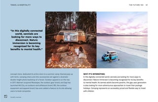 “In this digitally connected
world, xennials are
looking for more ways to
disconnect. Nature
immersion is becoming
recognized for its key
benefits to mental health.”
Camplify, Australia
THE FUTURE 100TRAVEL & HOSPITALITY 67
concept store, dedicated its entire store to a summer camp-themed pop-up
with tents, camping chairs and chic accessories set against a dramatic
double-height photo backdrop of a forest. Outdoor apparel is on the rise.
In 2017, Walmart acquired Moosejaw, the outdoor gear brand, and Gap has
launched Hill City, an outdoors and athleisure brand. REI, the outdoor
equipment and apparel brand, has even added a feature to its site allowing
users to book campsites.
WHY IT’S INTERESTING:
In this digitally connected world, xennials are looking for more ways to
disconnect. Nature immersion is becoming recognized for its key benefits
to mental health. As xennial adults become parents, this gap-year generation
is also looking for more adventurous approaches to travel than package
holidays. Camping represents an accessibly priced and flexible way to travel
with children.
 