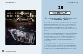 Volvo 360c self-driving concept car
THE FUTURE 100TRAVEL & HOSPITALITY 68
New travel concepts are set to radically transform how
we get from point A to point B.
The race to the self-driving car is on. From tech companies such as Uber and
Google to auto manufacturers like Volvo, Toyota and Audi, 2018 saw a flurry
of activity in autonomous vehicle development and testing. Some have even
made it to the streets, delivering groceries from Kroger and pizzas from
Domino’s. Amid this activity, brands are looking ahead to rethink the concept
of travel.
Aprilli Design Studio proposed a driverless vehicle concept that could double
as a hotel room, equipped with a bed, bathroom and mini kitchen, to take
guests from house to hotel in comfort. “Acting as both a personal rental
car and hotel room, the Autonomous Travel Suite provides both a new way
of traveling and an extension of the conventional hotel experience,” the
designers explain.
Space10, Ikea’s innovation lab, has designed mobile community centers.
The seven Spaces on Wheels vehicles include a healthcare space, a mobile
hotel, an office, an entertainment unit, a café, a farm produce delivery unit,
and a pop-up shop – for a checkup during your daily commute, for example.
TRANSPORTALITY
28
 