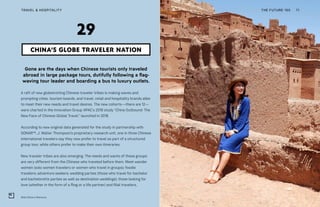 Wild China in Morocco
THE FUTURE 100TRAVEL & HOSPITALITY 71
Gone are the days when Chinese tourists only traveled
abroad in large package tours, dutifully following a flag-
waving tour leader and boarding a bus to luxury outlets.
A raft of new globetrotting Chinese traveler tribes is making waves and
prompting cities, tourism boards, and travel, retail and hospitality brands alike
to meet their new needs and travel desires. The new cohorts—there are 12—
were charted in the Innovation Group APAC’s 2018 study “China Outbound: The
New Face of Chinese Global Travel,” launched in 2018.
According to new original data generated for the study in partnership with
SONAR™, J. Walter Thompson’s proprietary research unit, one in three Chinese
international travelers say they now prefer to travel as part of a structured
group tour, while others prefer to make their own itineraries.
New traveler tribes are also emerging. The needs and wants of these groups
are very different from the Chinese who traveled before them. Meet wander
women (solo women travelers or women who travel in groups); foodie
travelers; adventure seekers; wedding parties (those who travel for bachelor
and bachelorette parties as well as destination weddings); those looking for
love (whether in the form of a fling or a life partner) and filial travelers,
CHINA’S GLOBE TRAVELER NATION
29
 